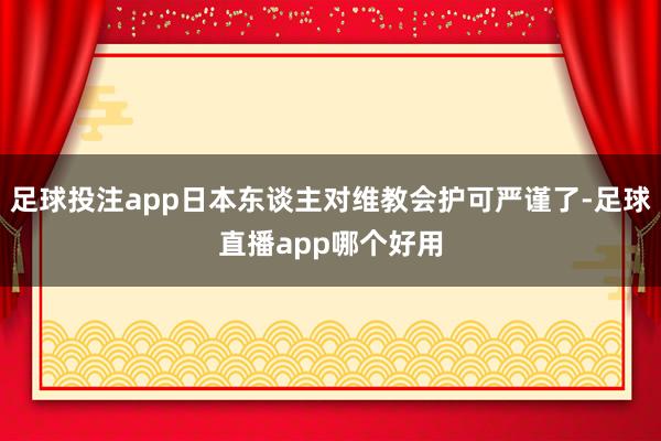 足球投注app日本东谈主对维教会护可严谨了-足球直播app哪个好用