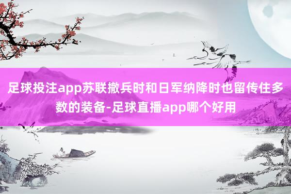 足球投注app苏联撤兵时和日军纳降时也留传住多数的装备-足球直播app哪个好用