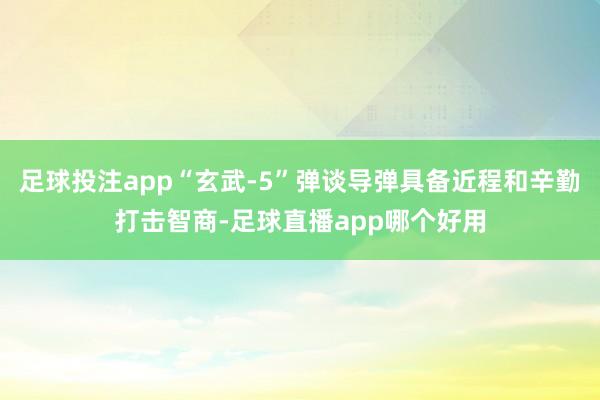 足球投注app“玄武-5”弹谈导弹具备近程和辛勤打击智商-足球直播app哪个好用