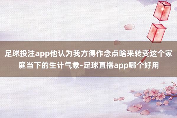 足球投注app他认为我方得作念点啥来转变这个家庭当下的生计气象-足球直播app哪个好用