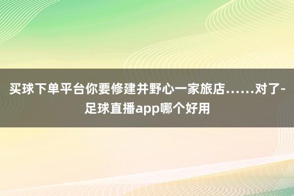 买球下单平台你要修建并野心一家旅店……对了-足球直播app哪个好用