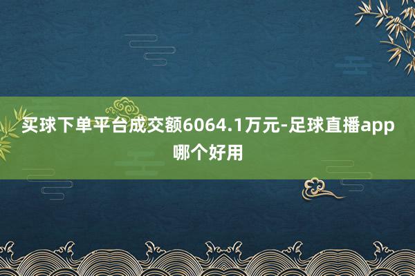 买球下单平台成交额6064.1万元-足球直播app哪个好用