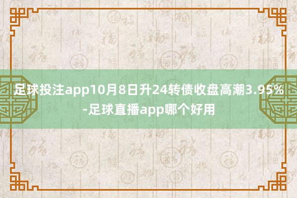 足球投注app10月8日升24转债收盘高潮3.95%-足球直播app哪个好用