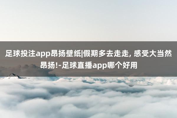 足球投注app昂扬壁纸|假期多去走走, 感受大当然昂扬!-足球直播app哪个好用