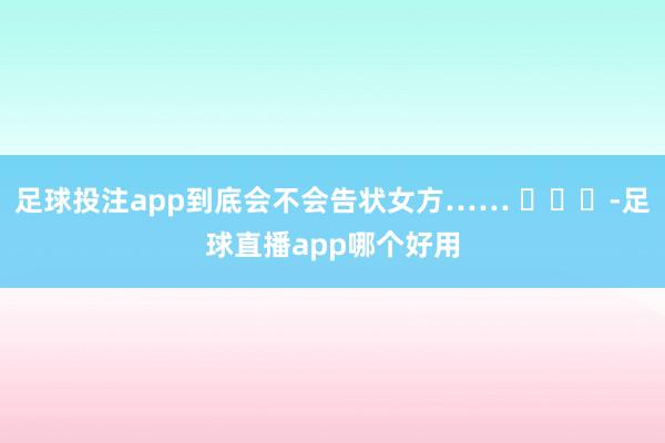 足球投注app到底会不会告状女方…… ​​​-足球直播app哪个好用