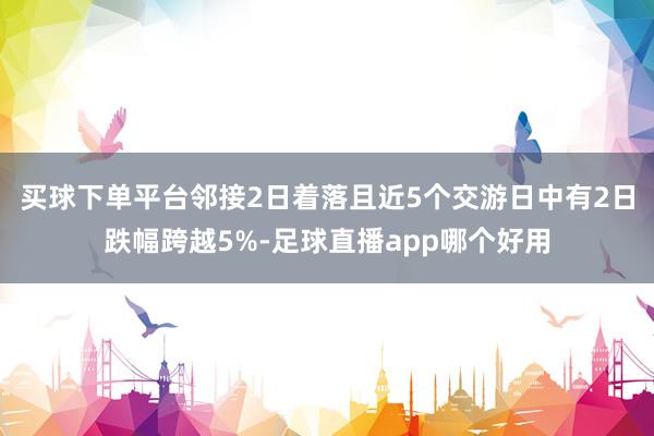 买球下单平台邻接2日着落且近5个交游日中有2日跌幅跨越5%-足球直播app哪个好用