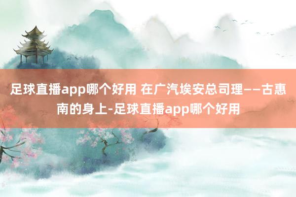 足球直播app哪个好用 在广汽埃安总司理——古惠南的身上-足球直播app哪个好用