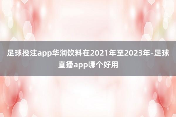 足球投注app华润饮料在2021年至2023年-足球直播app哪个好用