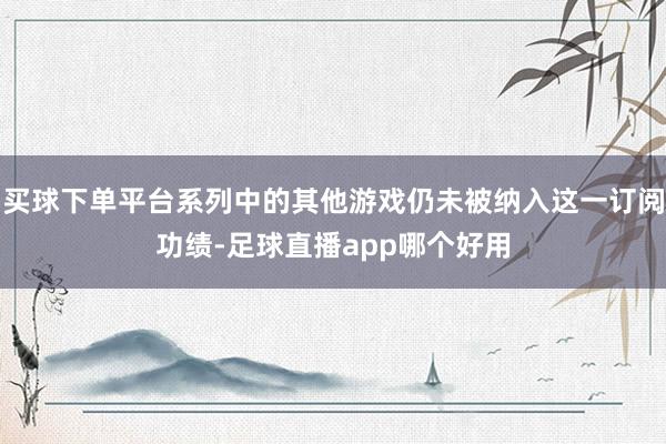 买球下单平台系列中的其他游戏仍未被纳入这一订阅功绩-足球直播app哪个好用