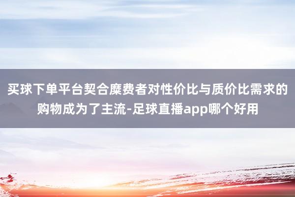 买球下单平台契合糜费者对性价比与质价比需求的购物成为了主流-足球直播app哪个好用