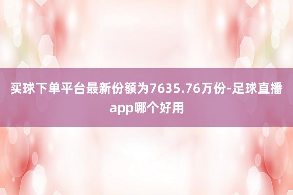 买球下单平台最新份额为7635.76万份-足球直播app哪个好用