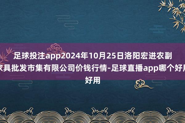 足球投注app2024年10月25日洛阳宏进农副家具批发市集有限公司价钱行情-足球直播app哪个好用