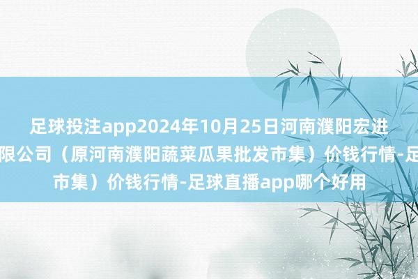 足球投注app2024年10月25日河南濮阳宏进农副产物批发市集有限公司（原河南濮阳蔬菜瓜果批发市集）价钱行情-足球直播app哪个好用