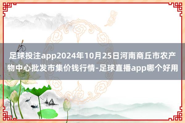 足球投注app2024年10月25日河南商丘市农产物中心批发市集价钱行情-足球直播app哪个好用