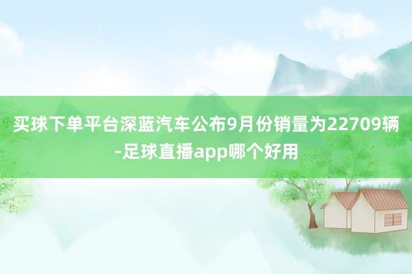 买球下单平台深蓝汽车公布9月份销量为22709辆-足球直播app哪个好用