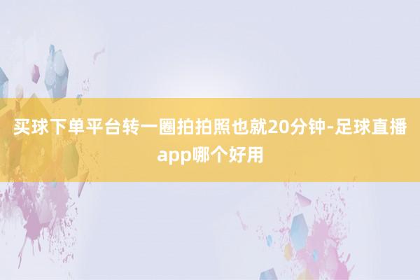 买球下单平台转一圈拍拍照也就20分钟-足球直播app哪个好用