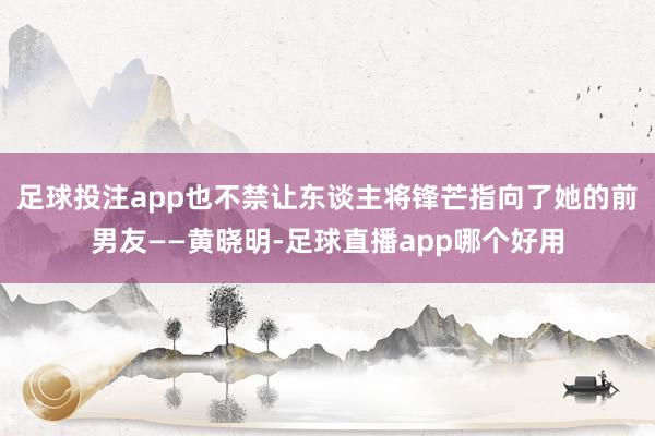 足球投注app也不禁让东谈主将锋芒指向了她的前男友——黄晓明-足球直播app哪个好用