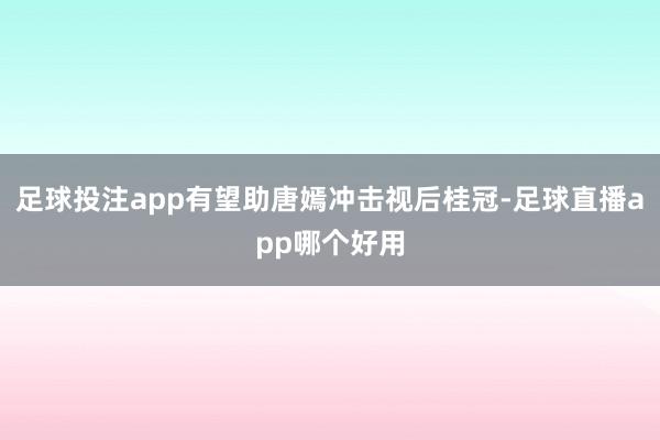 足球投注app有望助唐嫣冲击视后桂冠-足球直播app哪个好用