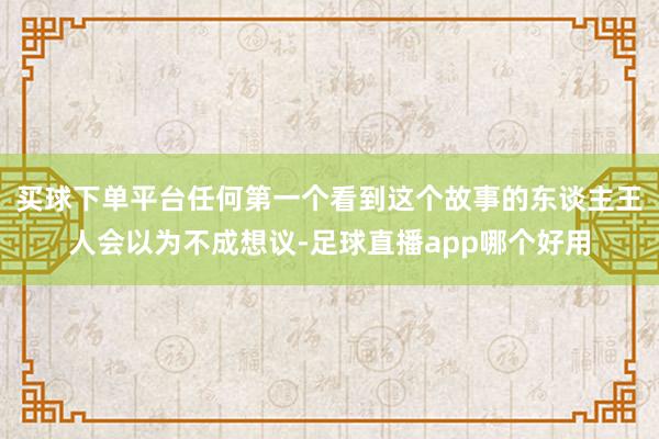 买球下单平台任何第一个看到这个故事的东谈主王人会以为不成想议-足球直播app哪个好用