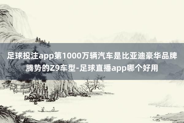 足球投注app第1000万辆汽车是比亚迪豪华品牌腾势的Z9车型-足球直播app哪个好用