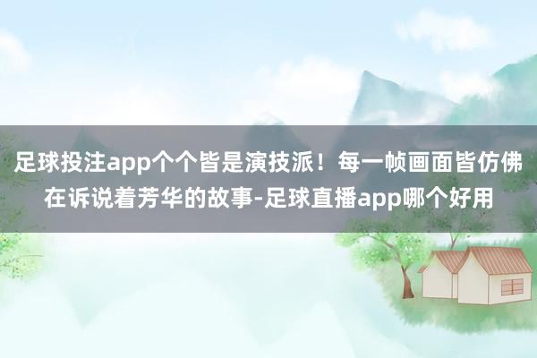 足球投注app个个皆是演技派！每一帧画面皆仿佛在诉说着芳华的故事-足球直播app哪个好用