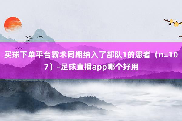 买球下单平台霸术同期纳入了部队1的患者（n=107）-足球直播app哪个好用