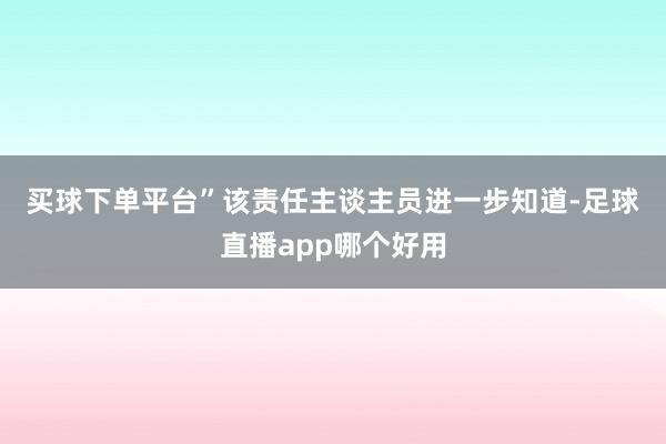 买球下单平台”　　该责任主谈主员进一步知道-足球直播app哪个好用